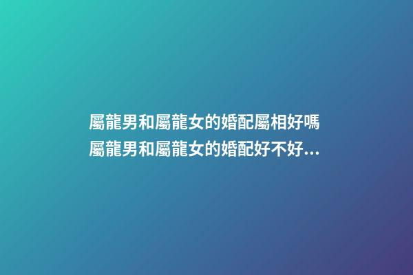 屬龍男和屬龍女的婚配屬相好嗎 屬龍男和屬龍女的婚配好不好，男屬龍和女屬龍配嗎